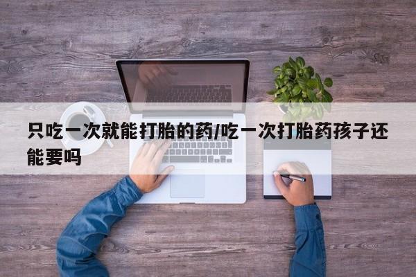 最便宜的打胎药的私人微信只吃一次就能打胎的药/吃一次打胎药孩子还能要吗