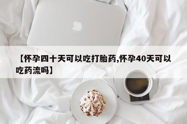 最便宜的打胎药的私人微信【怀孕四十天可以吃打胎药,怀孕40天可以吃药流吗】
